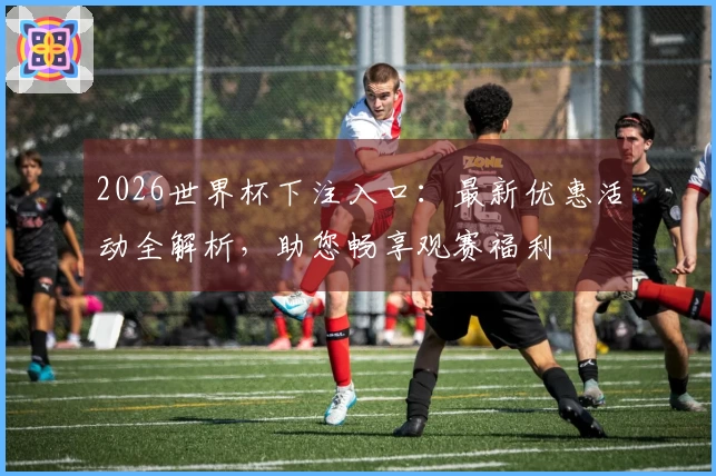2026世界杯下注入口：最新优惠活动全解析，助您畅享观赛福利
