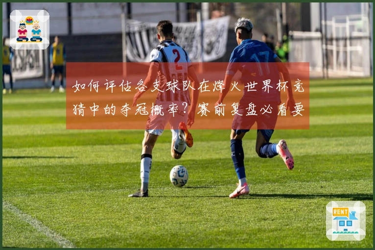 如何评估各支球队在烽火世界杯竞猜中的夺冠概率？赛前复盘必看要点解析