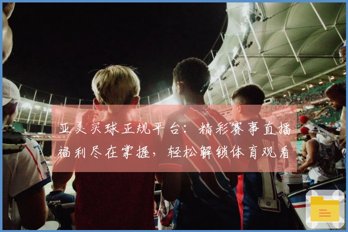 亚美买球正规平台：精彩赛事直播福利尽在掌握，轻松解锁体育观看新体验